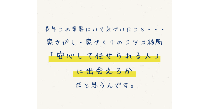 長年この業界にいて気づいたこと… 家さがし・家づくりのコツは結局「安心して任せられる人」に出会えるかだと思うんです。