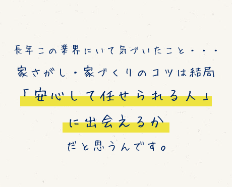 長年この業界にいて気づいたこと…　家さがし・家づくりのコツは結局「安心して任せられる人」に出会えるかだと思うんです。